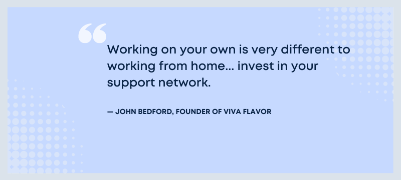 Quote: Working on your own is very different to working from home... invest in your support network - John Bedford, founder of Viva Flavor.