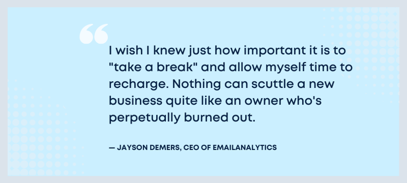 I wish I knew just how important it is to "take a break" and allow myself time to recharge. Nothing can scuttle a new business quite like an owner who's perpetually burned out. - Jayson Demers, CEO of EmailAnalytics.
