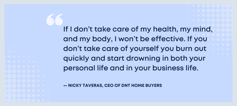 If I don't take care of my health, my mind, and my body, I won't be effective. If you don't take care of yourself you burn out quickly and start drowning in both your personal life and in your business life. - Nicky Taveras, CEO of DNT Home Buyers.