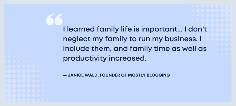 I learned family life is important... I don't neglect my family to run my business, I include them, and family time as well as productivity increased - Janice Wald, founder of Mostly Blogging. 