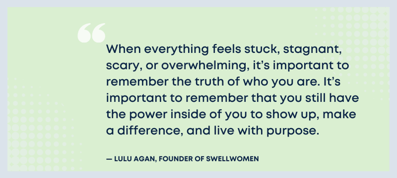 When everything feels stuck, stagnant, scary, or overwhelming, it's important to remember the truth of who you are. It's important to remember that you still have the power inside of you to show up, make a difference, and live with purpose. - Lulu Agan, Founder of SwellWomen.