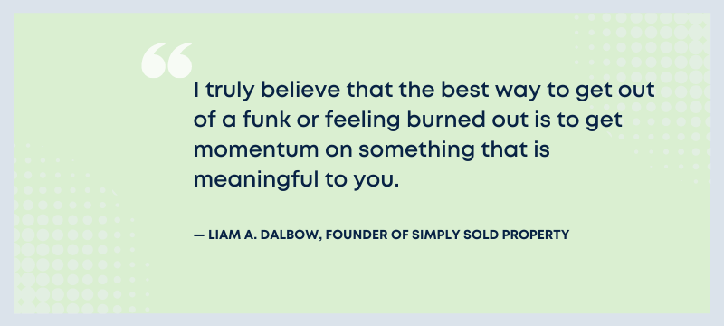 I truly believe that the best way to get out of a funk or feeling burned out is to get momentum on something that is meaningful to you. - Liam A. Dalbow, founder of Simply Sold Property.