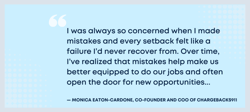 I was always so concerned when I made mistakes and every setback felt like a failure I'd never recover from. Overtime, I've realized that mistakes help make us better equipped to do our jobs and often open the door for new opportunities - Monica Eaton-Cardone, Co-Founder and COO of Chargebacks911.